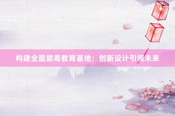 构建全面禁毒教育基地：创新设计引领未来