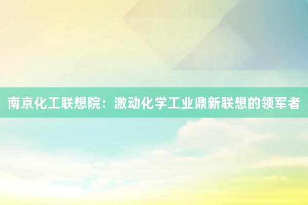 南京化工联想院：激动化学工业鼎新联想的领军者