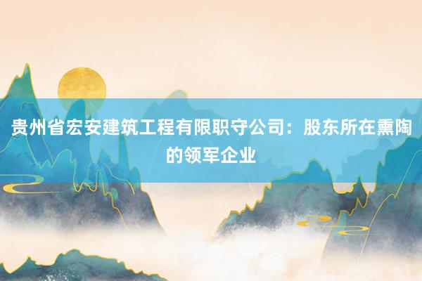 贵州省宏安建筑工程有限职守公司：股东所在熏陶的领军企业